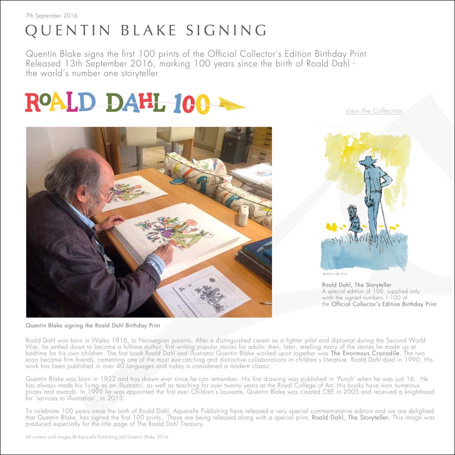 QUENTIN BLAKE SIGNING Quentin Blake signs the first 100 prints of the Official Collector’s Edition Birthday Print Released 13th September 2016, marking 100 years since the birth of Roald Dahl - the world’s number one storyteller Roald Dahl was born in Wales 1916, to Norwegian parents. After a distinguished career as a fighter pilot and diplomat during the Second World War, he settled down to become a fulltime author; first writing popular stories for adults; then, later, retelling many of the stories he made up at  bedtime for his own children. The first book Roald Dahl and illustrator Quentin Blake worked upon together was The Enormous Crocodile. The two soon became firm friends, cementing one of the most eye-catching and distinctive collaborations in children’s literature. Roald Dahl died in 1990. His work has been published in over 40 languages and today is considered a modern classic.  Quentin Blake was born in 1932 and has drawn ever since he can remember. His first drawing was published in ‘Punch’ when he was just 16.  He has always made his living as an illustrator, as well as teaching for over twenty years at the Royal College of Art. His books have won numerous prizes and awards. In 1999 he was appointed the first ever Children's Laureate, Quentin Blake was created CBE in 2005 and received a knighthood for ‘services to illustration’, in 2013.   To celebrate 100 years since the birth of Roald Dahl, Aquarelle Publishing have released a very special commemorative edition and we are delighted that Quentin Blake, has signed the first 100 prints.  These are being released along with a special print, Roald Dahl, The Storyteller. This image was produced especially for the title page of The Roald Dahl Treasury.